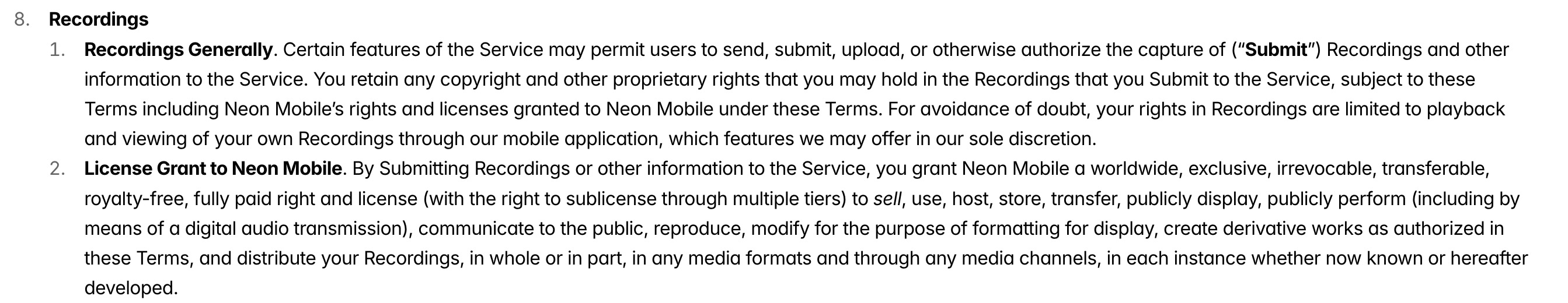 a screenshot from Neon's privacy policy, which reads:

"Recordings Generally. Certain features of the Service may permit users to send, submit, upload, or otherwise authorize the capture of ("Submit" Recordings and other information to the Service. You retain any copyright and other proprietary rights that you may hold in the Recordings that you Submit to the Service, subject to these Terms including Neon Mobile's rights and licenses granted to Neon Mobile under these Terms. For avoidance of doubt, your rights in Recordings are limited to playback and viewing of your own Recordings through our mobile application, which features we may offer in our sole discretion. 2. License Grant to Neon Mobile. By Submitting Recordings or other information to the Service, you grant Neon Mobile a worldwide, exclusive, irrevocable, transferable royalty-free, fully paid right and license (with the right to sublicense through multiple tiers) to sell, use, host, store, transfer, publicly display, publicly perform (including by means of a digital audio transmission), communicate to the public, reproduce, modify for the purpose of formatting for display, create derivative works as authorized in these Terms, and distribute your Recordings, in whole or in part, in any media formats and through any media channels, in each instance whether now known or hereafter developed."